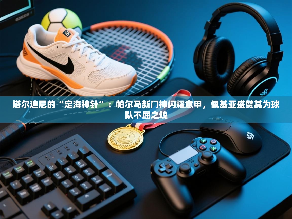 塔尔迪尼的“定海神针”：帕尔马新门神闪耀意甲，佩基亚盛赞其为球队不屈之魂  第1张